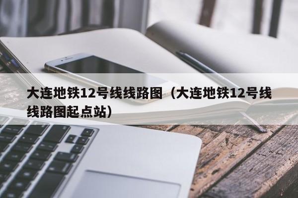 大连地铁12号线线路图（大连地铁12号线线路图起点站）