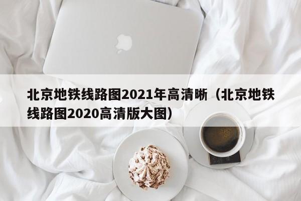 北京地铁线路图2021年高清晰（北京地铁线路图2020高清版大图）