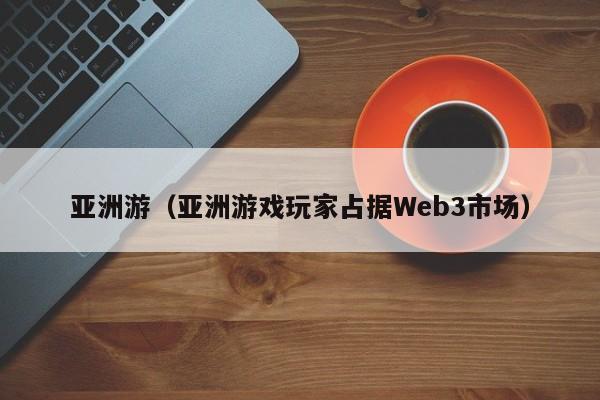 亚洲游（亚洲游戏玩家占据Web3市场）