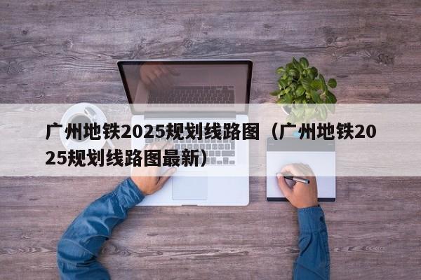 广州地铁2025规划线路图（广州地铁2025规划线路图最新）