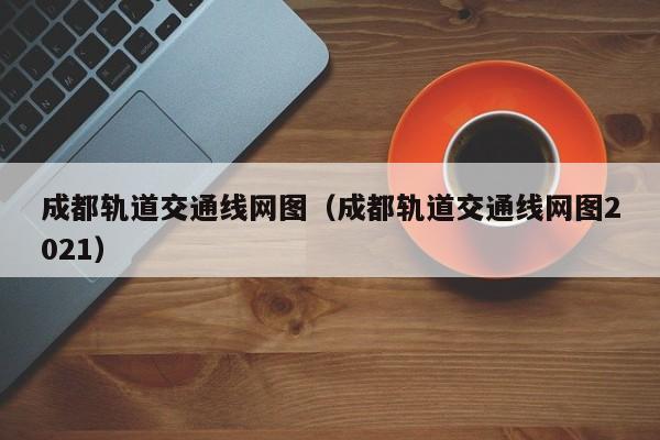 成都轨道交通线网图（成都轨道交通线网图2021）