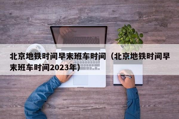 北京地铁时间早末班车时间（北京地铁时间早末班车时间2023年）