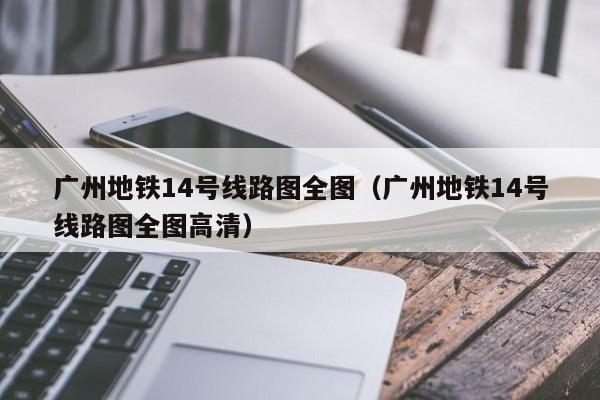 广州地铁14号线路图全图（广州地铁14号线路图全图高清）