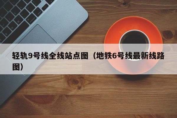 轻轨9号线全线站点图（地铁6号线最新线路图）