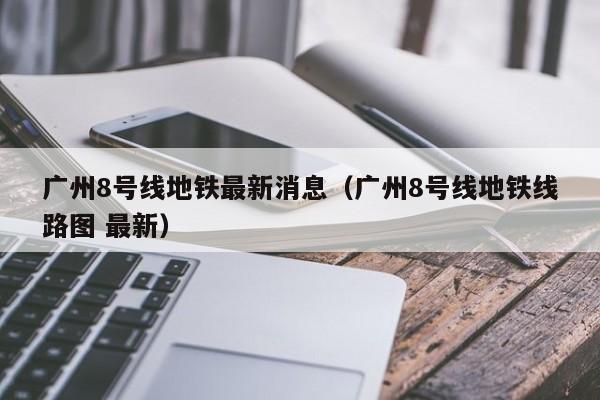 广州8号线地铁最新消息（广州8号线地铁线路图 最新）