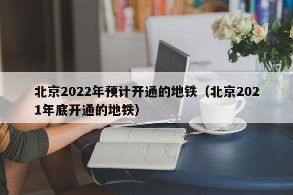 北京2022年预计开通的地铁（北京2021年底开通的地铁）