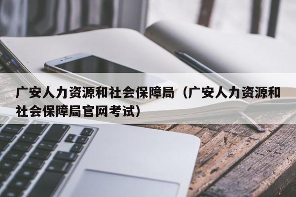 广安人力资源和社会保障局（广安人力资源和社会保障局官网考试）