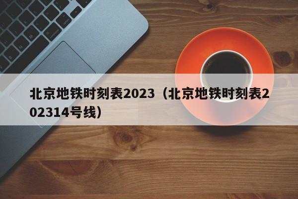 北京地铁时刻表2023（北京地铁时刻表202314号线）