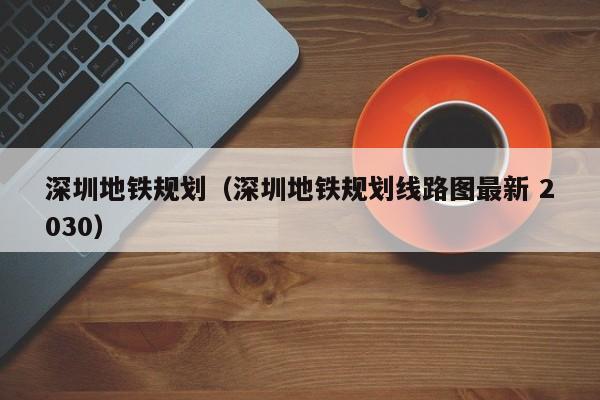 深圳地铁规划（深圳地铁规划线路图最新 2030）