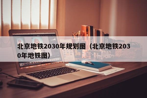 北京地铁2030年规划图（北京地铁2030年地铁图）