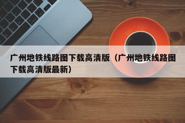 广州地铁线路图下载高清版（广州地铁线路图下载高清版最新）