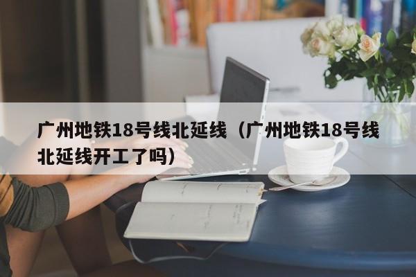 广州地铁18号线北延线（广州地铁18号线北延线开工了吗）