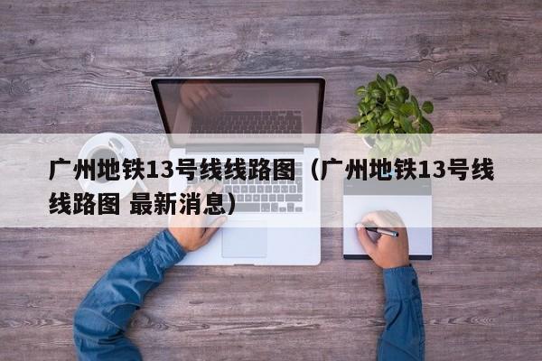 广州地铁13号线线路图（广州地铁13号线线路图 最新消息）