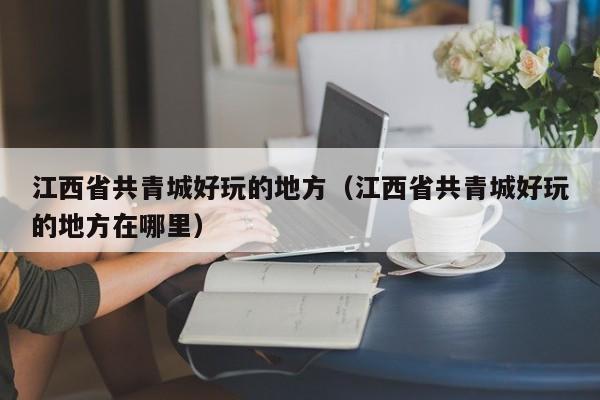 江西省共青城好玩的地方（江西省共青城好玩的地方在哪里）