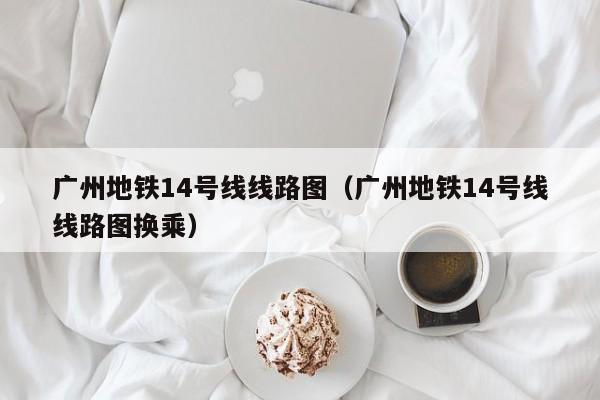 广州地铁14号线线路图（广州地铁14号线线路图换乘）