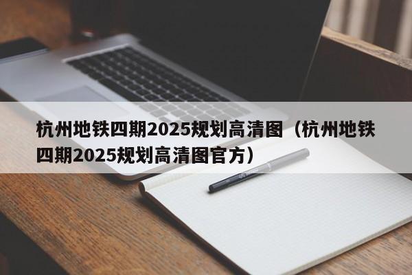 杭州地铁四期2025规划高清图（杭州地铁四期2025规划高清图官方）