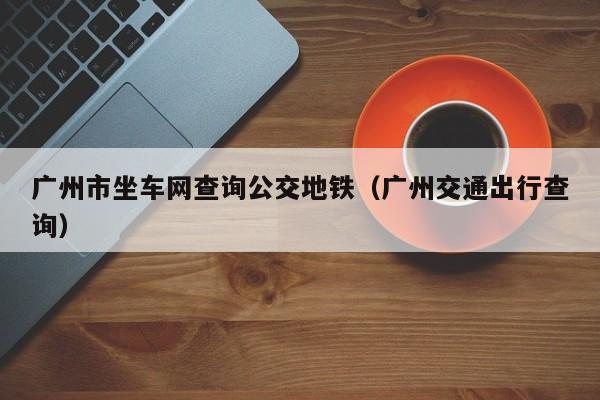 广州市坐车网查询公交地铁（广州交通出行查询）