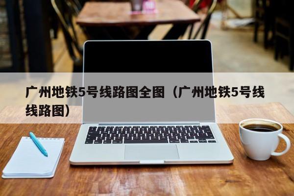 广州地铁5号线路图全图（广州地铁5号线 线路图）