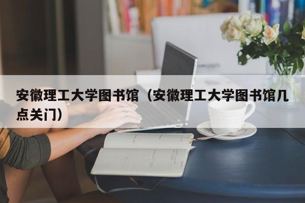 安徽理工大学图书馆（安徽理工大学图书馆几点关门）