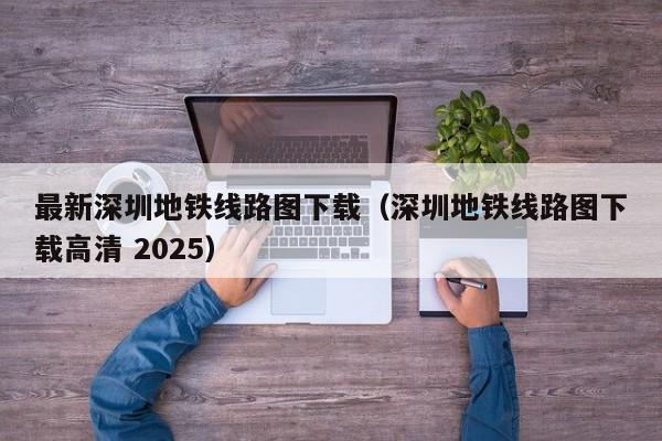 最新深圳地铁线路图下载（深圳地铁线路图下载高清 2025）