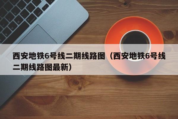 西安地铁6号线二期线路图（西安地铁6号线二期线路图最新）