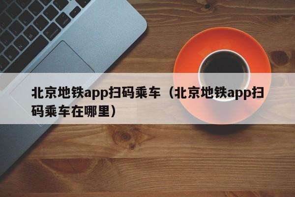 北京地铁app扫码乘车（北京地铁app扫码乘车在哪里）