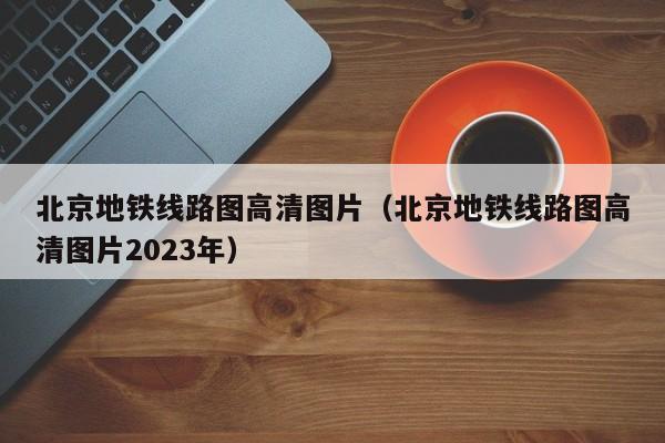 北京地铁线路图高清图片（北京地铁线路图高清图片2023年）