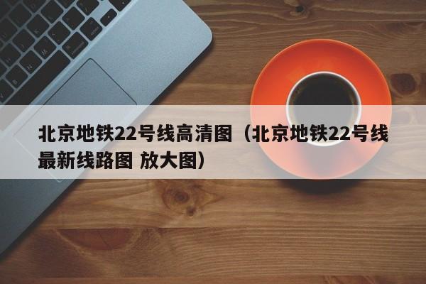 北京地铁22号线高清图（北京地铁22号线最新线路图 放大图）