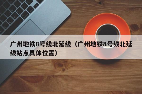 广州地铁8号线北延线（广州地铁8号线北延线站点具体位置）