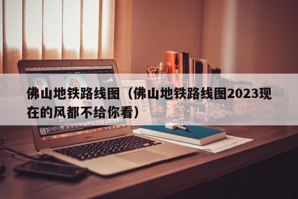 佛山地铁路线图（佛山地铁路线图2023现在的风都不给你看）